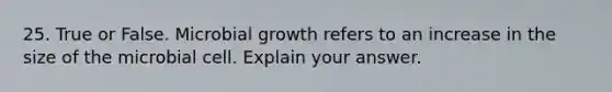 25. True or False. Microbial growth refers to an increase in the size of the microbial cell. Explain your answer.