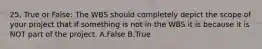 25. True or False: The WBS should completely depict the scope of your project that if something is not in the WBS it is because it is NOT part of the project. A.False B.True