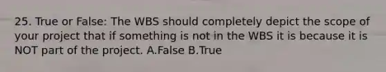 25. True or False: The WBS should completely depict the scope of your project that if something is not in the WBS it is because it is NOT part of the project. A.False B.True