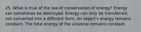 25. What is true of the law of conservation of energy? Energy can sometimes be destroyed. Energy can only be transferred, not converted into a different form. An object's energy remains constant. The total energy of the universe remains constant.