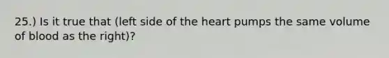 25.) Is it true that (left side of the heart pumps the same volume of blood as the right)?