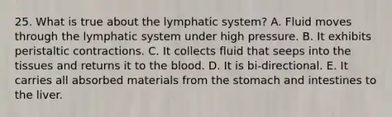 25. What is true about the lymphatic system? A. Fluid moves through the lymphatic system under high pressure. B. It exhibits peristaltic contractions. C. It collects fluid that seeps into the tissues and returns it to the blood. D. It is bi-directional. E. It carries all absorbed materials from the stomach and intestines to the liver.