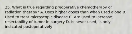 25. What is true regarding preoperative chemotherapy or radiation therapy? A. Uses higher doses than when used alone B. Used to treat microscopic disease C. Are used to increase resectability of tumor in surgery D. Is never used, is only indicated postoperatively