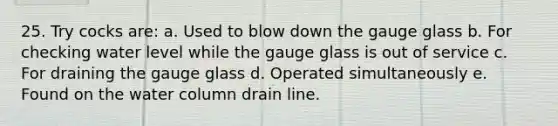 25. Try cocks are: a. Used to blow down the gauge glass b. For checking water level while the gauge glass is out of service c. For draining the gauge glass d. Operated simultaneously e. Found on the water column drain line.