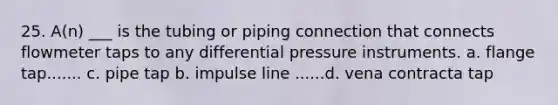 25. A(n) ___ is the tubing or piping connection that connects flowmeter taps to any differential pressure instruments. a. flange tap....... c. pipe tap b. impulse line ......d. vena contracta tap