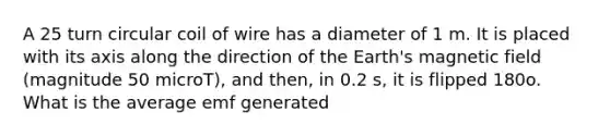 A 25 turn circular coil of wire has a diameter of 1 m. It is placed with its axis along the direction of the Earth's magnetic field (magnitude 50 microT), and then, in 0.2 s, it is flipped 180o. What is the average emf generated