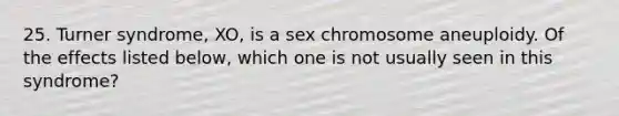 25. Turner syndrome, XO, is a sex chromosome aneuploidy. Of the effects listed below, which one is not usually seen in this syndrome?