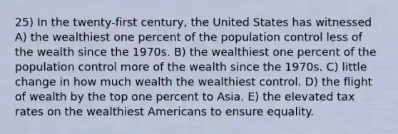 25) In the twenty-first century, the United States has witnessed A) the wealthiest one percent of the population control less of the wealth since the 1970s. B) the wealthiest one percent of the population control more of the wealth since the 1970s. C) little change in how much wealth the wealthiest control. D) the flight of wealth by the top one percent to Asia. E) the elevated tax rates on the wealthiest Americans to ensure equality.