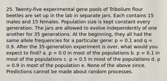 25. Twenty-five experimental gene pools of Tribolium flour beetles are set up in the lab in separate jars. Each contains 15 males and 15 females. Population size is kept constant every generation. The jars are allowed to evolve independently of one another for 35 generations. At the beginning, they all had the same allele frequencies for a particular gene: p = 0.1 and q = 0.9. After the 35-generation experiment is over, what would you expect to find? a. p = 0.0 in most of the populations b. p = 0.1 in most of the populations c. p = 0.5 in most of the populations d. p = 0.9 in most of the population e. None of the above since. Predictions cannot be made about random processes.