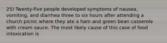 25) Twenty-five people developed symptoms of nausea, vomiting, and diarrhea three to six hours after attending a church picnic where they ate a ham and green bean casserole with cream sauce. The most likely cause of this case of food intoxication is