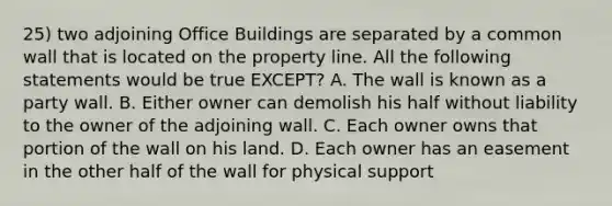 25) two adjoining Office Buildings are separated by a common wall that is located on the property line. All the following statements would be true EXCEPT? A. The wall is known as a party wall. B. Either owner can demolish his half without liability to the owner of the adjoining wall. C. Each owner owns that portion of the wall on his land. D. Each owner has an easement in the other half of the wall for physical support