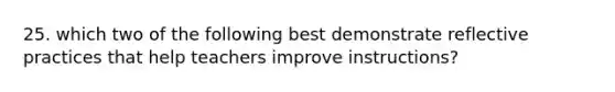 25. which two of the following best demonstrate reflective practices that help teachers improve instructions?