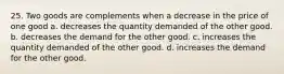 25. Two goods are complements when a decrease in the price of one good a. decreases the quantity demanded of the other good. b. decreases the demand for the other good. c. increases the quantity demanded of the other good. d. increases the demand for the other good.