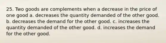 25. Two goods are complements when a decrease in the price of one good a. decreases the quantity demanded of the other good. b. decreases the demand for the other good. c. increases the quantity demanded of the other good. d. increases the demand for the other good.