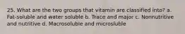 25. What are the two groups that vitamin are classified into? a. Fat-soluble and water soluble b. Trace and major c. Nonnutritive and nutritive d. Macrosoluble and microsluble