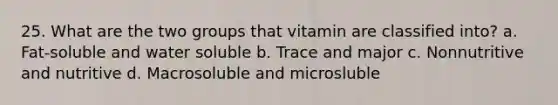 25. What are the two groups that vitamin are classified into? a. Fat-soluble and water soluble b. Trace and major c. Nonnutritive and nutritive d. Macrosoluble and microsluble