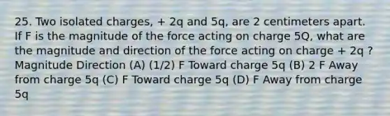 25. Two isolated charges, + 2q and 5q, are 2 centimeters apart. If F is the magnitude of the force acting on charge 5Q, what are the magnitude and direction of the force acting on charge + 2q ? Magnitude Direction (A) (1/2) F Toward charge 5q (B) 2 F Away from charge 5q (C) F Toward charge 5q (D) F Away from charge 5q