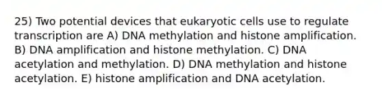 25) Two potential devices that eukaryotic cells use to regulate transcription are A) DNA methylation and histone amplification. B) DNA amplification and histone methylation. C) DNA acetylation and methylation. D) DNA methylation and histone acetylation. E) histone amplification and DNA acetylation.