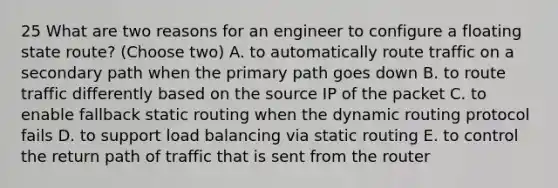 25 What are two reasons for an engineer to configure a floating state route? (Choose two) A. to automatically route traffic on a secondary path when the primary path goes down B. to route traffic differently based on the source IP of the packet C. to enable fallback static routing when the dynamic routing protocol fails D. to support load balancing via static routing E. to control the return path of traffic that is sent from the router