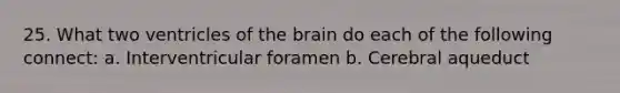 25. What two ventricles of the brain do each of the following connect: a. Interventricular foramen b. Cerebral aqueduct