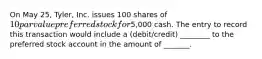 On May 25, Tyler, Inc. issues 100 shares of 10 par value preferred stock for5,000 cash. The entry to record this transaction would include a (debit/credit) ________ to the preferred stock account in the amount of _______.