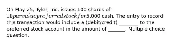 On May 25, Tyler, Inc. issues 100 shares of 10 par value preferred stock for5,000 cash. The entry to record this transaction would include a (debit/credit) ________ to the preferred stock account in the amount of _______. Multiple choice question.