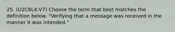 25. (U2C6L4:V7) Choose the term that best matches the definition below. "Verifying that a message was received in the manner it was intended."