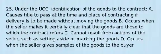 25. Under the UCC, identification of the goods to the contract: A. Causes title to pass at the time and place of contracting if delivery is to be made without moving the goods B. Occurs when the seller makes it verbally clear that the goods are those to which the contract refers C. Cannot result from actions of the seller, such as setting aside or marking the goods D. Occurs when the seller gives samples of the goods to the buyer