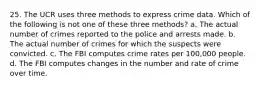 25. The UCR uses three methods to express crime data. Which of the following is not one of these three methods? a. The actual number of crimes reported to the police and arrests made. b. The actual number of crimes for which the suspects were convicted. c. The FBI computes crime rates per 100,000 people. d. The FBI computes changes in the number and rate of crime over time.