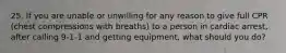 25. If you are unable or unwilling for any reason to give full CPR (chest compressions with breaths) to a person in cardiac arrest, after calling 9-1-1 and getting equipment, what should you do?