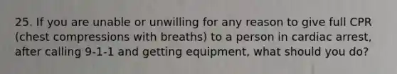 25. If you are unable or unwilling for any reason to give full CPR (chest compressions with breaths) to a person in cardiac arrest, after calling 9-1-1 and getting equipment, what should you do?