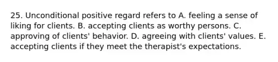 25. Unconditional positive regard refers to A. feeling a sense of liking for clients. B. accepting clients as worthy persons. C. approving of clients' behavior. D. agreeing with clients' values. E. accepting clients if they meet the therapist's expectations.