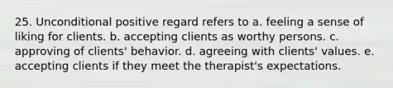 25. Unconditional positive regard refers to a. feeling a sense of liking for clients. b. accepting clients as worthy persons. c. approving of clients' behavior. d. agreeing with clients' values. e. accepting clients if they meet the therapist's expectations.