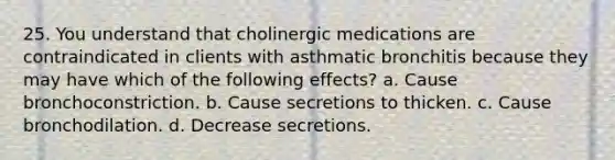 25. You understand that cholinergic medications are contraindicated in clients with asthmatic bronchitis because they may have which of the following effects? a. Cause bronchoconstriction. b. Cause secretions to thicken. c. Cause bronchodilation. d. Decrease secretions.