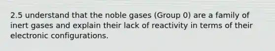 2.5 understand that the noble gases (Group 0) are a family of inert gases and explain their lack of reactivity in terms of their electronic configurations.