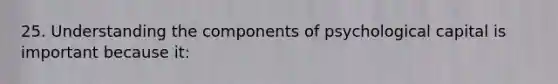 25. Understanding the components of psychological capital is important because it: