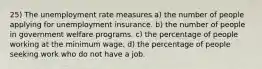 25) The unemployment rate measures a) the number of people applying for unemployment insurance. b) the number of people in government welfare programs. c) the percentage of people working at the minimum wage. d) the percentage of people seeking work who do not have a job.