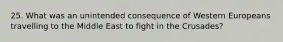 25. What was an unintended consequence of Western Europeans travelling to the Middle East to fight in the Crusades?