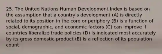 25. The United Nations Human Development Index is based on the assumption that a country's development (A) is directly related to its position in the core or periphery (B) is a function of social, demographic, and economic factors (C) can improve if countries liberalize trade policies (D) is indicated most accurately by its gross domestic product (E) is a reflection of its population count