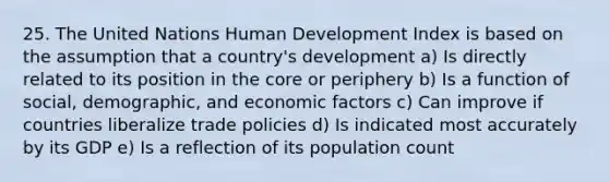 25. The United Nations Human Development Index is based on the assumption that a country's development a) Is directly related to its position in the core or periphery b) Is a function of social, demographic, and economic factors c) Can improve if countries liberalize trade policies d) Is indicated most accurately by its GDP e) Is a reflection of its population count