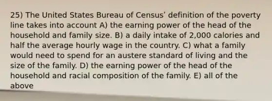 25) The United States Bureau of Censusʹ definition of the poverty line takes into account A) the earning power of the head of the household and family size. B) a daily intake of 2,000 calories and half the average hourly wage in the country. C) what a family would need to spend for an austere standard of living and the size of the family. D) the earning power of the head of the household and racial composition of the family. E) all of the above