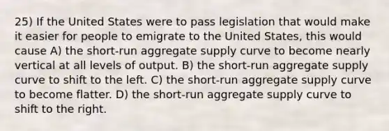 25) If the United States were to pass legislation that would make it easier for people to emigrate to the United States, this would cause A) the short-run aggregate supply curve to become nearly vertical at all levels of output. B) the short-run aggregate supply curve to shift to the left. C) the short-run aggregate supply curve to become flatter. D) the short-run aggregate supply curve to shift to the right.