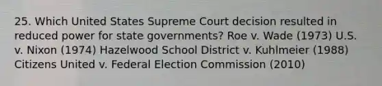 25. Which United States Supreme Court decision resulted in reduced power for state governments? Roe v. Wade (1973) U.S. v. Nixon (1974) Hazelwood School District v. Kuhlmeier (1988) Citizens United v. Federal Election Commission (2010)