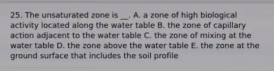 25. The unsaturated zone is __. A. a zone of high biological activity located along the water table B. the zone of capillary action adjacent to the water table C. the zone of mixing at the water table D. the zone above the water table E. the zone at the ground surface that includes the soil profile