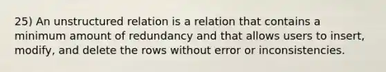 25) An unstructured relation is a relation that contains a minimum amount of redundancy and that allows users to insert, modify, and delete the rows without error or inconsistencies.