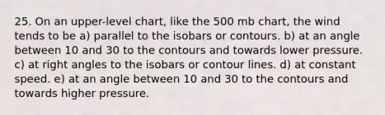 25. On an upper-level chart, like the 500 mb chart, the wind tends to be a) parallel to the isobars or contours. b) at an angle between 10 and 30 to the contours and towards lower pressure. c) at right angles to the isobars or contour lines. d) at constant speed. e) at an angle between 10 and 30 to the contours and towards higher pressure.