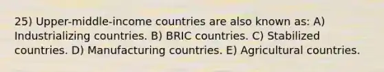 25) Upper-middle-income countries are also known as: A) Industrializing countries. B) BRIC countries. C) Stabilized countries. D) Manufacturing countries. E) Agricultural countries.