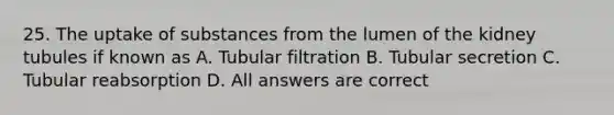 25. The uptake of substances from the lumen of the kidney tubules if known as A. Tubular filtration B. Tubular secretion C. Tubular reabsorption D. All answers are correct