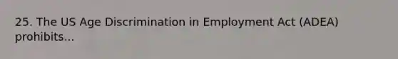 25. The US Age Discrimination in Employment Act (ADEA) prohibits...