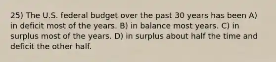 25) The U.S. federal budget over the past 30 years has been A) in deficit most of the years. B) in balance most years. C) in surplus most of the years. D) in surplus about half the time and deficit the other half.